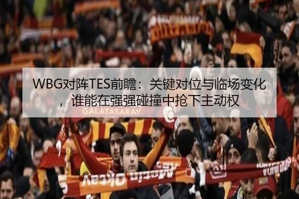 WBG对阵TES前瞻：关键对位与临场变化，谁能在强强碰撞中抢下主动权